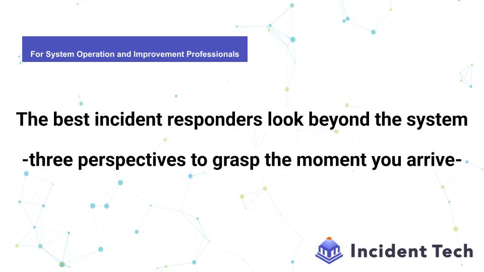 The best incident responders look beyond the system -three perspectives to grasp the moment you arrive-